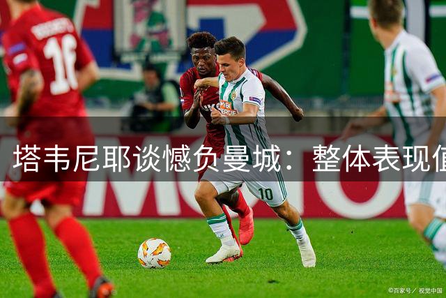 塔韦尼耶谈憾负曼城：整体表现值得肯定 终场失球令人扼腕