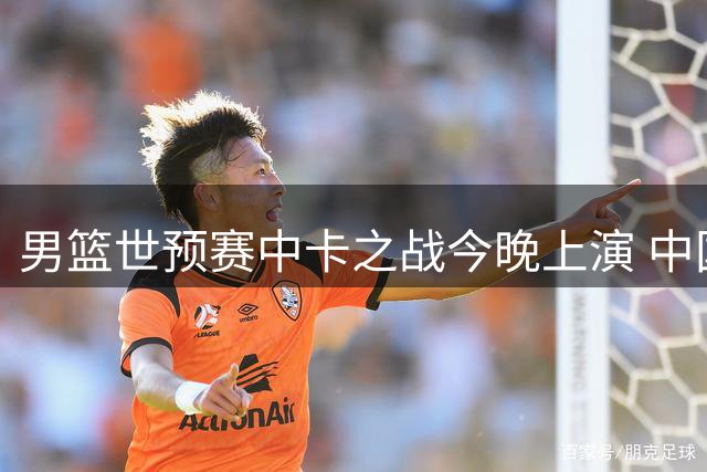 男篮世预赛中卡之战今晚上演 中国队客场取胜需克服三大挑战