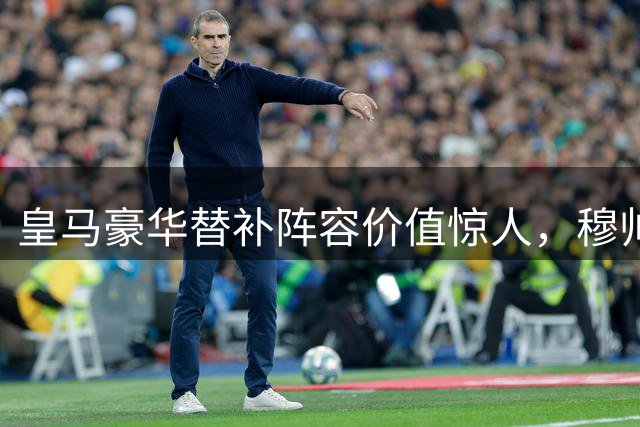 皇马豪华替补阵容价值惊人，穆帅手握3.5亿欧元替补军团