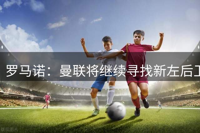罗马诺：曼联将继续寻找新左后卫，已联系巴尔德团队