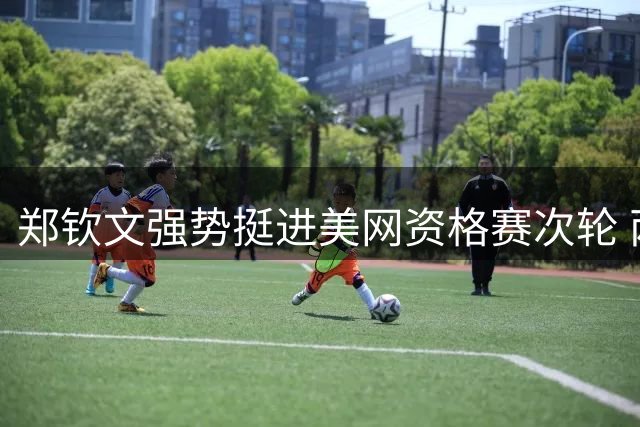 郑钦文强势挺进美网资格赛次轮 两盘轻取尤晓迪