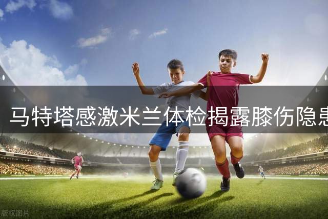 马特塔感激米兰体检揭露膝伤隐患：这才真正挽救了我的职业生涯